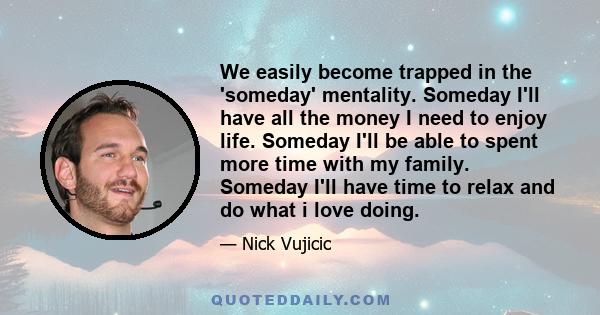 We easily become trapped in the 'someday' mentality. Someday I'll have all the money I need to enjoy life. Someday I'll be able to spent more time with my family. Someday I'll have time to relax and do what i love doing.