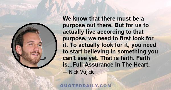 We know that there must be a purpose out there. But for us to actually live according to that purpose, we need to first look for it. To actually look for it, you need to start believing in something you can't see yet.