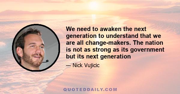 We need to awaken the next generation to understand that we are all change-makers. The nation is not as strong as its government but its next generation