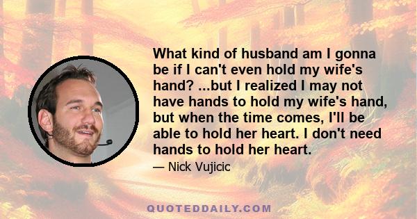 What kind of husband am I gonna be if I can't even hold my wife's hand? ...but I realized I may not have hands to hold my wife's hand, but when the time comes, I'll be able to hold her heart. I don't need hands to hold