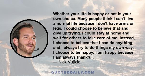 Whether your life is happy or not is your own choice. Many people think I can't live a normal life because I don't have arms or legs. I could choose to believe that and give up trying. I could stay at home and wait for