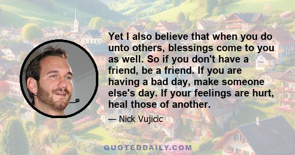 Yet I also believe that when you do unto others, blessings come to you as well. So if you don't have a friend, be a friend. If you are having a bad day, make someone else's day. If your feelings are hurt, heal those of