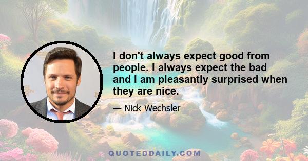 I don't always expect good from people. I always expect the bad and I am pleasantly surprised when they are nice.