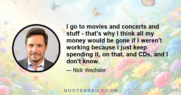 I go to movies and concerts and stuff - that's why I think all my money would be gone if I weren't working because I just keep spending it, on that, and CDs, and I don't know.