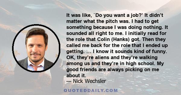 It was like, `Do you want a job?’ It didn’t matter what the pitch was. I had to get something because I was doing nothing. It sounded all right to me. I initially read for the role that Colin (Hanks) got. Then they