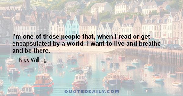 I'm one of those people that, when I read or get encapsulated by a world, I want to live and breathe and be there.