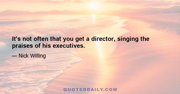 It's not often that you get a director, singing the praises of his executives.