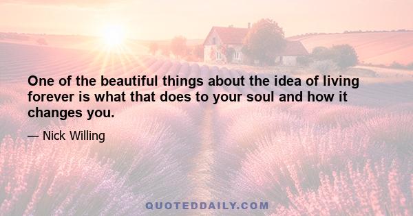 One of the beautiful things about the idea of living forever is what that does to your soul and how it changes you.