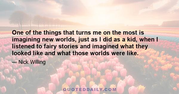 One of the things that turns me on the most is imagining new worlds, just as I did as a kid, when I listened to fairy stories and imagined what they looked like and what those worlds were like.