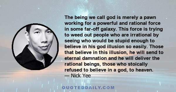 The being we call god is merely a pawn working for a powerful and rational force in some far-off galaxy. This force is trying to weed out people who are irrational by seeing who would be stupid enough to believe in his