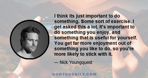 I think its just important to do something. Some sort of exercise. I get asked this a lot. It's important to do something you enjoy, and something that is useful for yourself. You get far more enjoyment out of something 