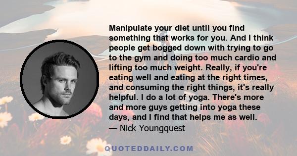 Manipulate your diet until you find something that works for you. And I think people get bogged down with trying to go to the gym and doing too much cardio and lifting too much weight. Really, if you're eating well and