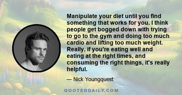 Manipulate your diet until you find something that works for you. I think people get bogged down with trying to go to the gym and doing too much cardio and lifting too much weight. Really, if you're eating well and