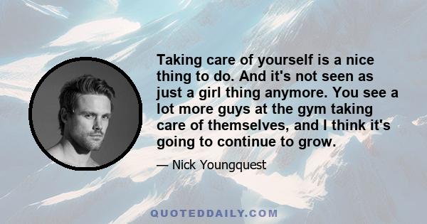 Taking care of yourself is a nice thing to do. And it's not seen as just a girl thing anymore. You see a lot more guys at the gym taking care of themselves, and I think it's going to continue to grow.