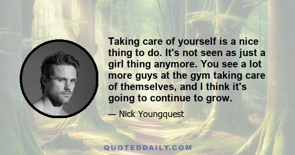 Taking care of yourself is a nice thing to do. It's not seen as just a girl thing anymore. You see a lot more guys at the gym taking care of themselves, and I think it's going to continue to grow.