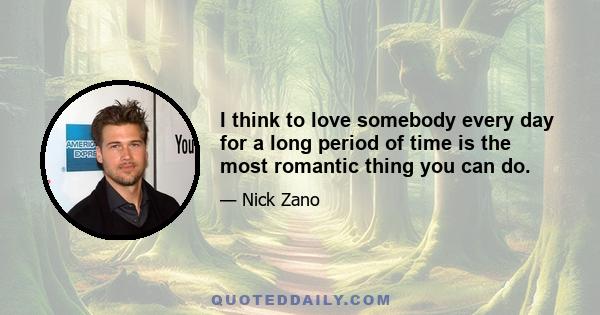 I think to love somebody every day for a long period of time is the most romantic thing you can do.