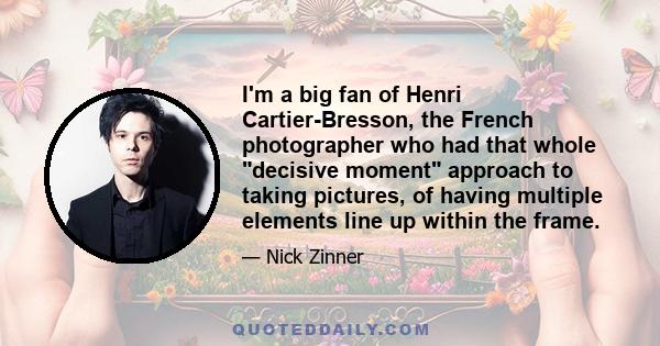 I'm a big fan of Henri Cartier-Bresson, the French photographer who had that whole decisive moment approach to taking pictures, of having multiple elements line up within the frame.