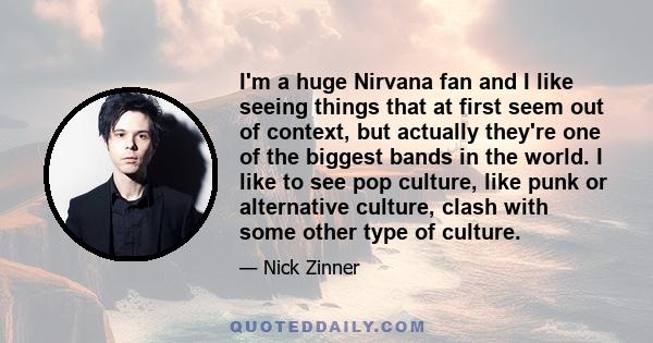 I'm a huge Nirvana fan and I like seeing things that at first seem out of context, but actually they're one of the biggest bands in the world. I like to see pop culture, like punk or alternative culture, clash with some 