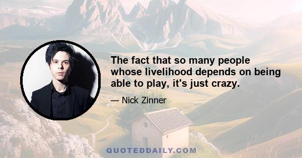 The fact that so many people whose livelihood depends on being able to play, it's just crazy.