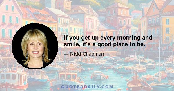 If you get up every morning and smile, it's a good place to be.