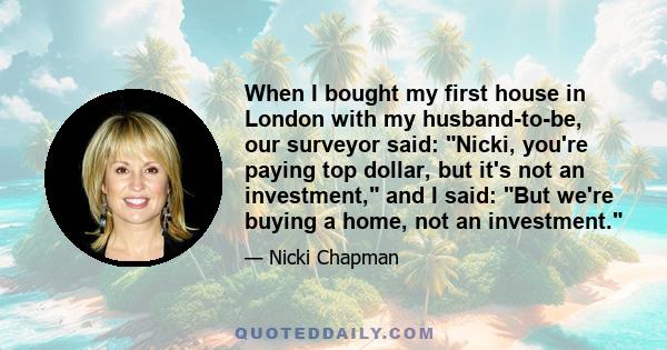 When I bought my first house in London with my husband-to-be, our surveyor said: Nicki, you're paying top dollar, but it's not an investment, and I said: But we're buying a home, not an investment.