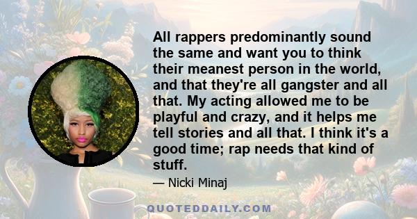 All rappers predominantly sound the same and want you to think their meanest person in the world, and that they're all gangster and all that. My acting allowed me to be playful and crazy, and it helps me tell stories