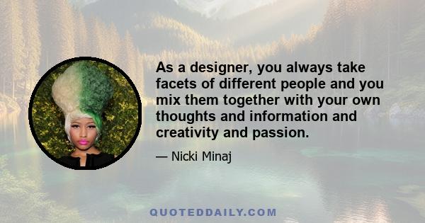 As a designer, you always take facets of different people and you mix them together with your own thoughts and information and creativity and passion.