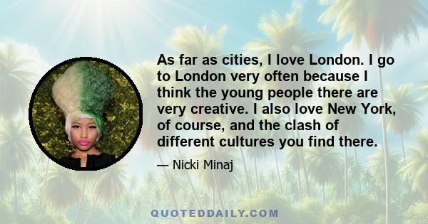 As far as cities, I love London. I go to London very often because I think the young people there are very creative. I also love New York, of course, and the clash of different cultures you find there.