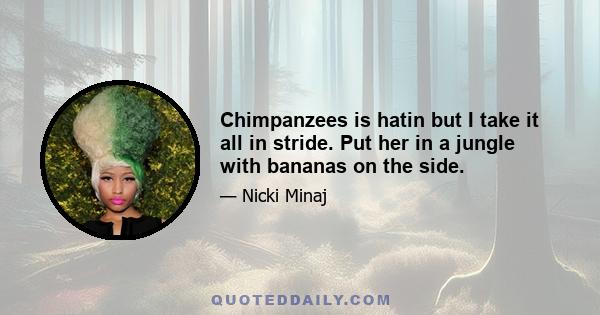 Chimpanzees is hatin but I take it all in stride. Put her in a jungle with bananas on the side.