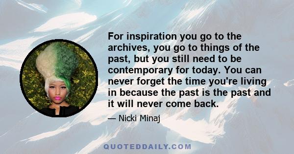 For inspiration you go to the archives, you go to things of the past, but you still need to be contemporary for today. You can never forget the time you're living in because the past is the past and it will never come