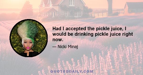 Had I accepted the pickle juice, I would be drinking pickle juice right now.