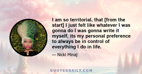 I am so territorial, that [from the start] I just felt like whatever I was gonna do I was gonna write it myself, its my personal preference to always be in control of everything I do in life.