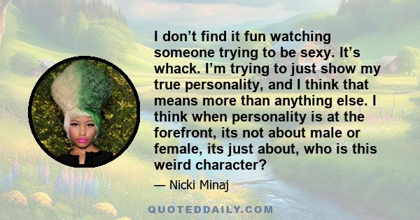 I don’t find it fun watching someone trying to be sexy. It’s whack. I’m trying to just show my true personality, and I think that means more than anything else. I think when personality is at the forefront, its not