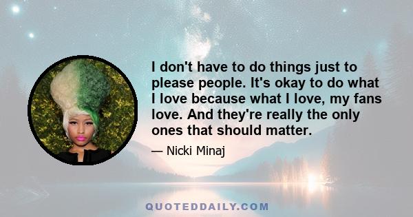 I don't have to do things just to please people. It's okay to do what I love because what I love, my fans love. And they're really the only ones that should matter.