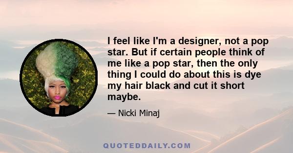 I feel like I'm a designer, not a pop star. But if certain people think of me like a pop star, then the only thing I could do about this is dye my hair black and cut it short maybe.