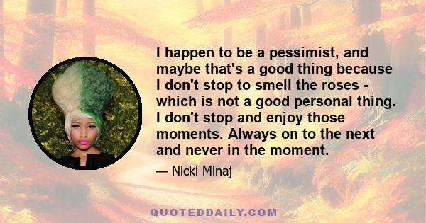 I happen to be a pessimist, and maybe that's a good thing because I don't stop to smell the roses - which is not a good personal thing. I don't stop and enjoy those moments. Always on to the next and never in the moment.