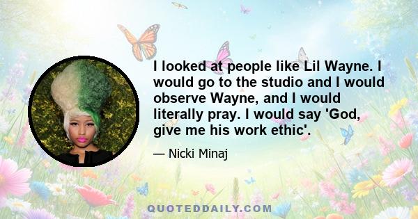 I looked at people like Lil Wayne. I would go to the studio and I would observe Wayne, and I would literally pray. I would say 'God, give me his work ethic'.