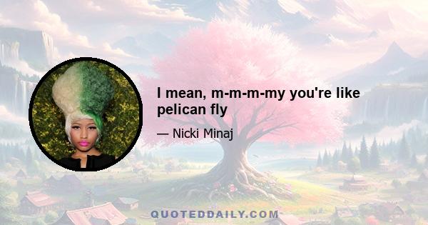 I mean, m-m-m-my you're like pelican fly