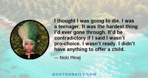 I thought I was going to die. I was a teenager. It was the hardest thing I’d ever gone through. It’d be contradictory if I said I wasn’t pro-choice. I wasn’t ready. I didn’t have anything to offer a child.