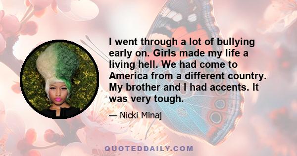 I went through a lot of bullying early on. Girls made my life a living hell. We had come to America from a different country. My brother and I had accents. It was very tough.