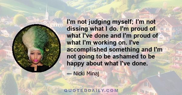 I'm not judging myself; I'm not dissing what I do. I'm proud of what I've done and I'm proud of what I'm working on. I've accomplished something and I'm not going to be ashamed to be happy about what I've done.