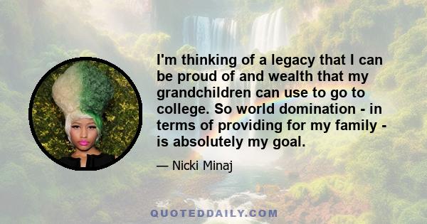 I'm thinking of a legacy that I can be proud of and wealth that my grandchildren can use to go to college. So world domination - in terms of providing for my family - is absolutely my goal.