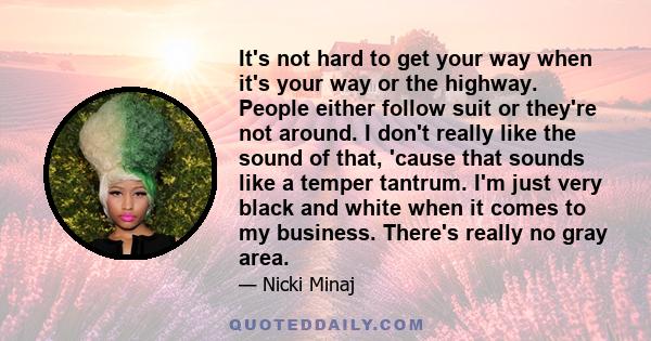 It's not hard to get your way when it's your way or the highway. People either follow suit or they're not around. I don't really like the sound of that, 'cause that sounds like a temper tantrum. I'm just very black and