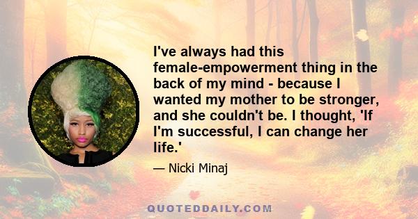 I've always had this female-empowerment thing in the back of my mind - because I wanted my mother to be stronger, and she couldn't be. I thought, 'If I'm successful, I can change her life.'