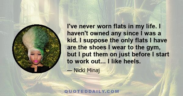 I've never worn flats in my life. I haven't owned any since I was a kid. I suppose the only flats I have are the shoes I wear to the gym, but I put them on just before I start to work out... I like heels.