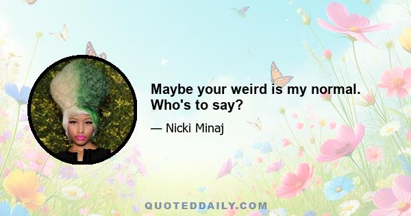 Maybe your weird is my normal. Who's to say?