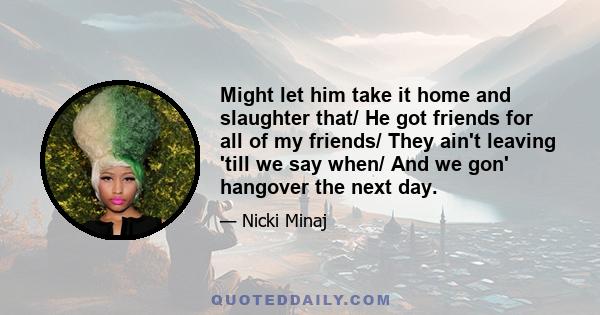 Might let him take it home and slaughter that/ He got friends for all of my friends/ They ain't leaving 'till we say when/ And we gon' hangover the next day.