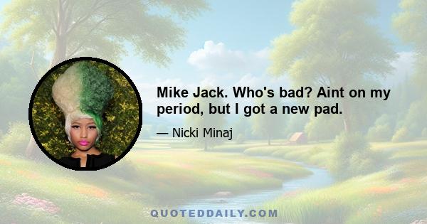 Mike Jack. Who's bad? Aint on my period, but I got a new pad.