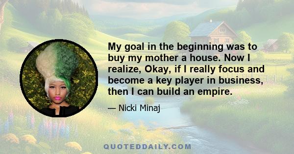 My goal in the beginning was to buy my mother a house. Now I realize, Okay, if I really focus and become a key player in business, then I can build an empire.