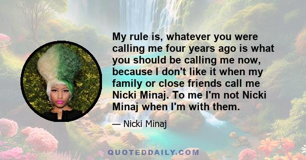 My rule is, whatever you were calling me four years ago is what you should be calling me now, because I don't like it when my family or close friends call me Nicki Minaj. To me I'm not Nicki Minaj when I'm with them.